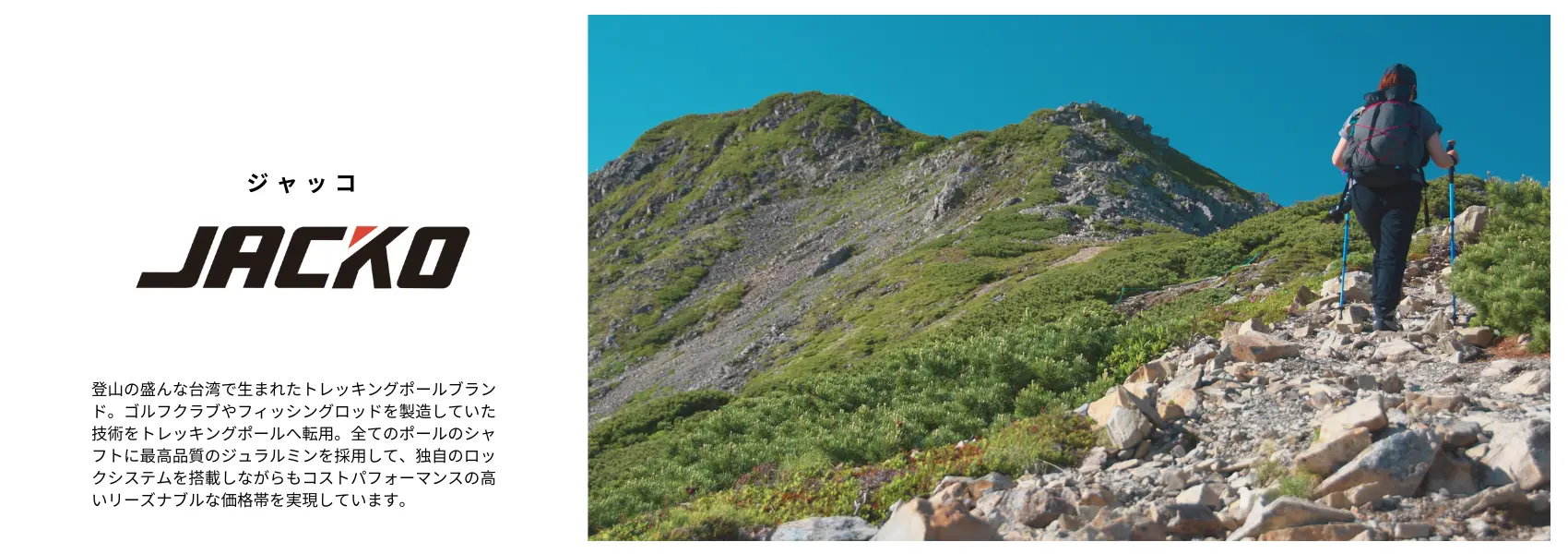 JACKO:登山の盛んな台湾で生まれたトレッキングポールブランド。ゴルフクラブやフィッシングロッドを製造していた技術をトレッキングポールへ転用。シャフトに東レのトレカや航空機にも多用される最高品質の7075超々ジュラルミンを採用し、独自のイージーロックシステムを搭載しながらも、リーズナブルな価格帯を実現しています。