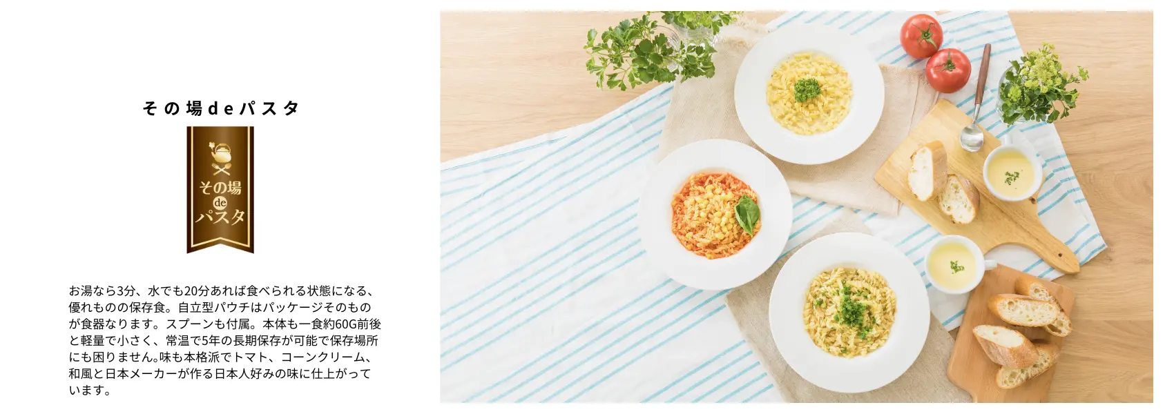 その場deパスタ：お湯なら3分、水でも20分あれば食べられる状態になる、優れものの保存食。自立型パウチはパッケージそのものが食器なります。スプーンも付属。本体も一食約60g前後と軽量で小さく、常温で5年の長期保存が可能で保存場所にも困りません｡味も本格派でトマト、コーンクリーム、和風と日本メーカーが作る日本人好みの味に仕上がっています。